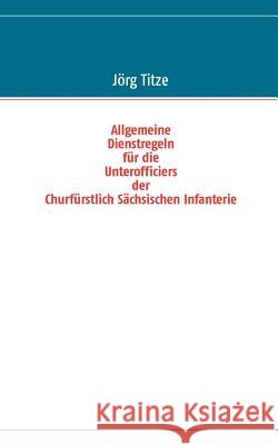 Allgemeine Dienstregeln für die Unterofficiers der Churfürstlich Sächsischen Infanterie Jörg Titze 9783848215485 Books on Demand