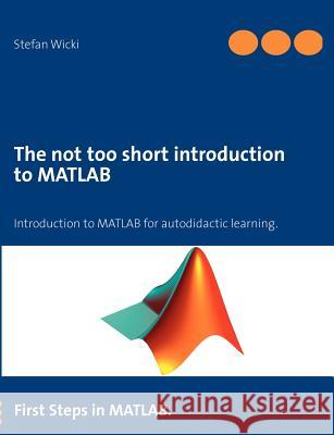 The not too short introduction to MATLAB: First Steps in MATLAB. Wicki, Stefan 9783848252459