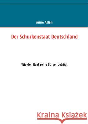 Der Schurkenstaat Deutschland: Wie der Staat seine Bürger betrügt Aslan, Anne 9783848259373