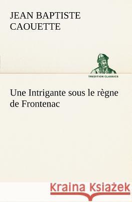 Une Intrigante sous le règne de Frontenac J B (Jean Baptiste) Caouette 9783849126391