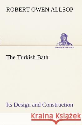 The Turkish Bath Its Design and Construction Robert Owen Allsop 9783849150044