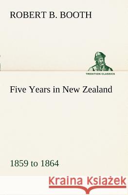 Five Years in New Zealand 1859 to 1864 Robert B Booth 9783849150198