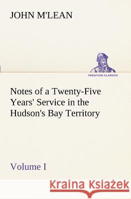 Notes of a Twenty-Five Years' Service in the Hudson's Bay Territory Volume I. John M'Lean 9783849150495