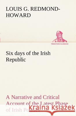 Six days of the Irish Republic A Narrative and Critical Account of the Latest Phase of Irish Politics Louis George Redmond-Howard 9783849150587