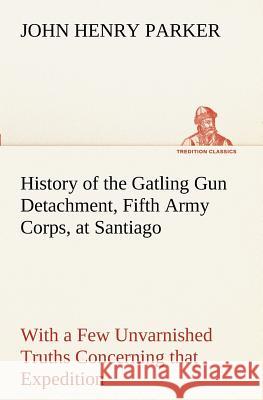 History of the Gatling Gun Detachment, Fifth Army Corps, at Santiago With a Few Unvarnished Truths Concerning that Expedition John H (John Henry) Parker 9783849151935