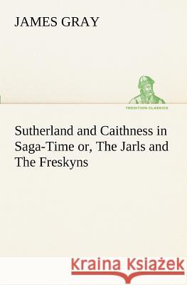 Sutherland and Caithness in Saga-Time or, The Jarls and The Freskyns James Gray 9783849155261