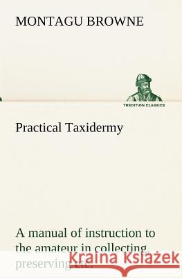 Practical Taxidermy A manual of instruction to the amateur in collecting, preserving, and setting up natural history specimens of all kinds. To which Browne, Montagu 9783849173845 Tredition Gmbh