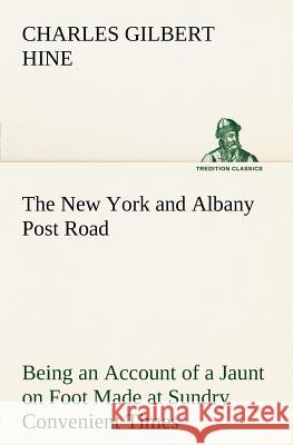 The New York and Albany Post Road From Kings Bridge to The Ferry at Crawlier, over against Albany, Being an Account of a Jaunt on Foot Made at Sundry Convenient Times between May and November, Ninetee Charles Gilbert Hine 9783849184384