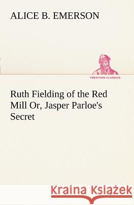 Ruth Fielding of the Red Mill Or, Jasper Parloe's Secret Alice B Emerson 9783849186821
