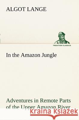 In the Amazon Jungle Adventures in Remote Parts of the Upper Amazon River, Including a Sojourn Among Cannibal Indians Algot Lange 9783849187286
