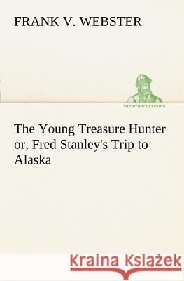The Young Treasure Hunter or, Fred Stanley's Trip to Alaska Frank V Webster 9783849187576