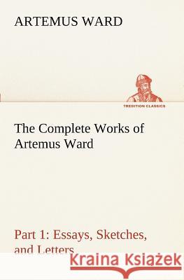 The Complete Works of Artemus Ward - Part 1: Essays, Sketches, and Letters Artemus Ward 9783849188870