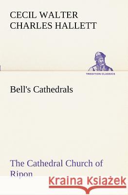 Bell's Cathedrals: The Cathedral Church of Ripon A Short History of the Church and a Description of Its Fabric Cecil Walter Charles Hallett 9783849189037