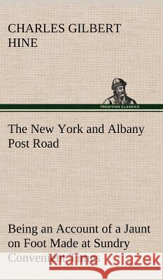 The New York and Albany Post Road From Kings Bridge to The Ferry at Crawlier, over against Albany, Being an Account of a Jaunt on Foot Made at Sundry Convenient Times between May and November, Ninetee Charles Gilbert Hine 9783849193256