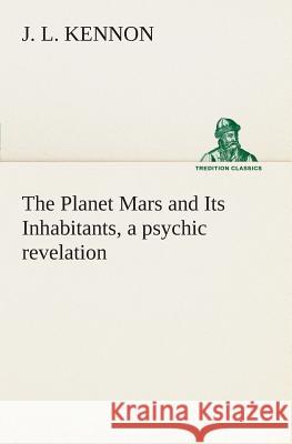 The Planet Mars and Its Inhabitants, a psychic revelation J L Kennon 9783849504816