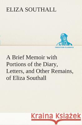 A Brief Memoir with Portions of the Diary, Letters, and Other Remains, of Eliza Southall, Late of Birmingham, England Eliza Southall 9783849507572