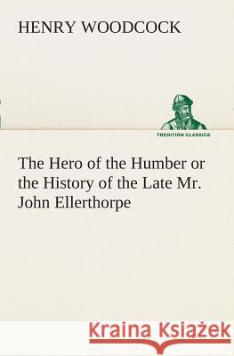 The Hero of the Humber or the History of the Late Mr. John Ellerthorpe Henry Woodcock 9783849507695