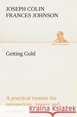 Getting Gold: a practical treatise for prospectors, miners and students J C F (Joseph Colin Frances) Johnson 9783849508548