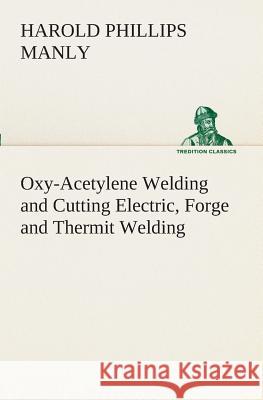 Oxy-Acetylene Welding and Cutting Electric, Forge and Thermit Welding together with related methods and materials used in metal working and the oxygen process for removal of carbon Harold P (Harold Phillips) Manly 9783849509002