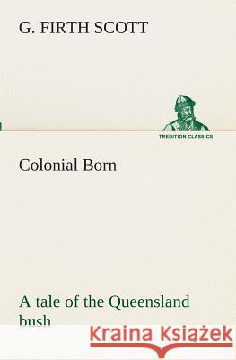 Colonial Born A tale of the Queensland bush G Firth Scott 9783849511272