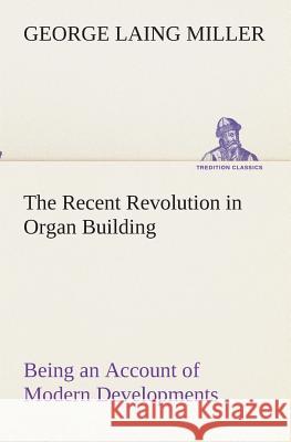 The Recent Revolution in Organ Building Being an Account of Modern Developments George Laing Miller 9783849512590