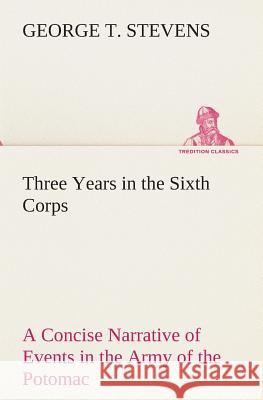 Three Years in the Sixth Corps A Concise Narrative of Events in the Army of the Potomac, from 1861 to the Close of the Rebellion, April, 1865 George T Stevens 9783849513528