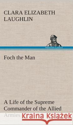 Foch the Man A Life of the Supreme Commander of the Allied Armies Clara E (Clara Elizabeth) Laughlin 9783849517700