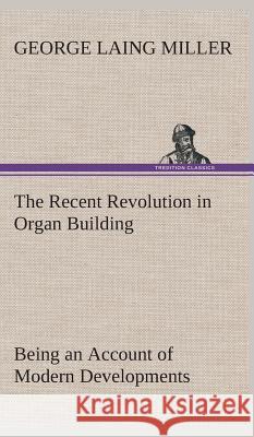 The Recent Revolution in Organ Building Being an Account of Modern Developments George Laing Miller 9783849522896