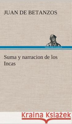 Suma y narracion de los Incas, que los indios llamaron Capaccuna, que fueron señores de la ciudad del Cuzco y de todo lo á ella subjeto Juan De Betanzos 9783849527792