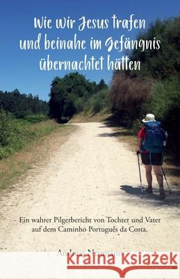 Wie wir Jesus trafen und beinahe im Gefängnis übernachtet hätten: Ein wahrer Pilgerbericht von Tochter und Vater auf dem Caminho Português da Costa. Neumann, Andreas 9783861969051