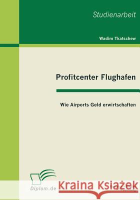 Profitcenter Flughafen: Wie Airports Geld erwirtschaften Tkatschew, Wadim 9783863410568 Bachelor + Master Publishing