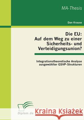 Die EU: Auf dem Weg zu einer Sicherheits- und Verteidigungsunion? Integrationstheoretische Analyse ausgewählter GSVP-Strukture Krause, Dan 9783863410742 Bachelor + Master Publishing