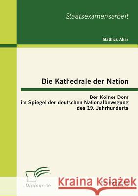 Die Kathedrale der Nation: Der Kölner Dom im Spiegel der deutschen Nationalbewegung des 19. Jahrhunderts Akar, Mathias 9783863412685
