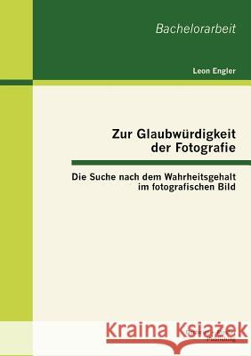 Zur Glaubwürdigkeit der Fotografie: Die Suche nach dem Wahrheitsgehalt im fotografischen Bild Engler, Leon 9783863414405