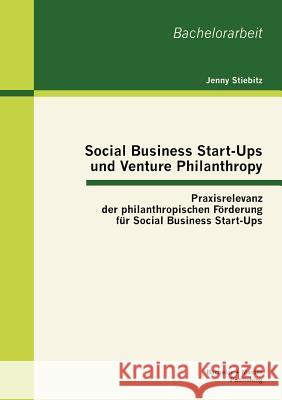 Social Business Start-Ups und Venture Philanthropy: Praxisrelevanz der philanthropischen Förderung für Social Business Start-Ups Stiebitz, Jenny 9783863414948 Bachelor + Master Publishing