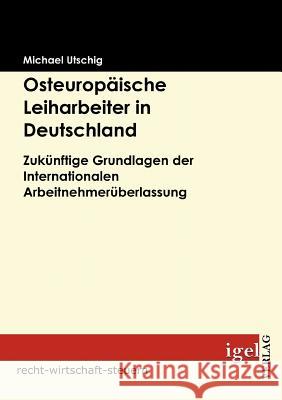 Osteuropäische Leiharbeiter in Deutschland: Zukünftige Grundlagen der Internationalen Arbeitnehmerüberlassung Utschig, Michael 9783868150667 Igel Verlag Gmbh