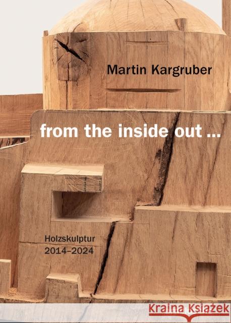 Martin Kargruber: from the inside out …: Sculptures in Wood 2014–2024 Thomas Elsen 9783897907263