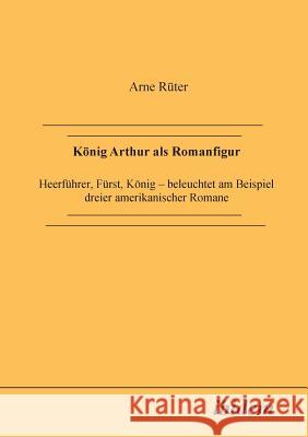 K�nig Arthur als Romanfigur. Heerf�hrer, F�rst, K�nig - beleuchtet am Beispiel dreier amerikanischer Romane Arne Ruter 9783898210560