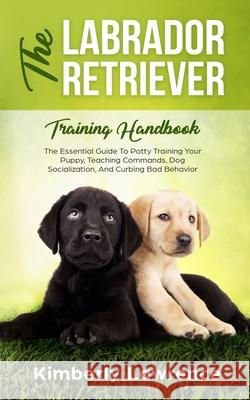 The Labrador Retriever Training Handbook: The Essential Guide For Potty Training Your Puppy, Teaching Commands, Dog Socialization, And Curbing Bad Behavior Kimberly Lawrence 9783903331051 Personal Development Publishing