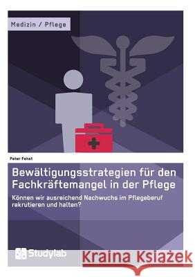 Bewältigungsstrategien für den Fachkräftemangel in der Pflege: Können wir ausreichend Nachwuchs im Pflegeberuf rekrutieren und halten? Fehst, Peter 9783946458265 Studylab