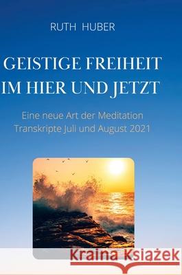 Geistige Freiheit im Hier und Jetzt: Eine neue Art der Meditation, Transkripte Juli und August 2021 Ruth Huber 9783952481653 Eigenverlag