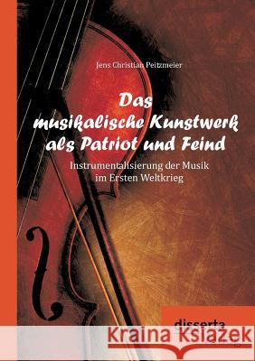 Das musikalische Kunstwerk als Patriot und Feind: Instrumentalisierung der Musik im Ersten Weltkrieg Peitzmeier, Jens Christian 9783954251506 Disserta Verlag