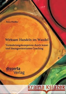 Wirksam Handeln im Wandel: Veränderungskompetenz durch kunst- und lösungsorientiertes Coaching Petra Pfeiffer 9783954257829 Disserta Verlag