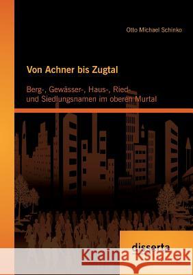 Von Achner bis Zugtal: Berg-, Gewässer-, Haus-, Ried- und Siedlungsnamen im oberen Murtal Otto Michael Schinko 9783954259687