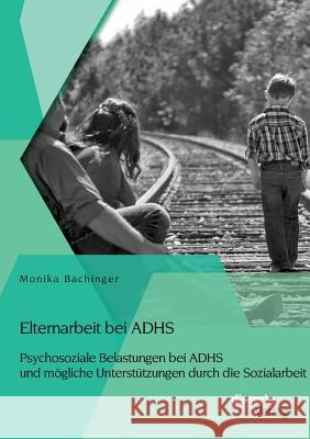 Elternarbeit bei ADHS: Psychosoziale Belastungen bei ADHS und mögliche Unterstützungen durch die Sozialarbeit Monika Bachinger   9783954259724