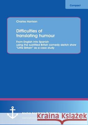 Difficulties of Translating Humour: From English Into Spanish Using the Subtitled British Comedy Sketch Show Little Britain as a Case Study Harrison, Charles 9783954890286 Anchor Academic Publishing