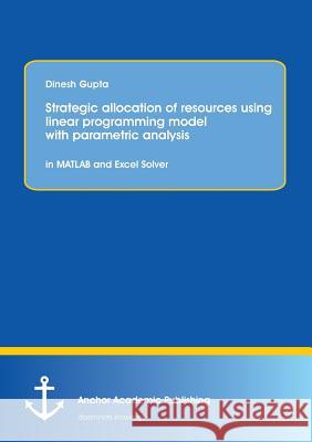 Strategic Allocation of Resources Using Linear Programming Model with Parametric Analysis: In MATLAB and Excel Solver Gupta, Dinesh 9783954892808