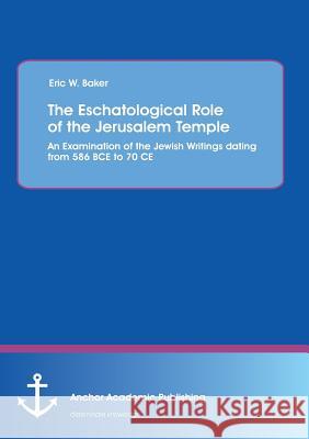 The Eschatological Role of the Jerusalem Temple: An Examination of the Jewish Writings dating from 586 BCE to 70 CE Eric W Baker   9783954894277 Anchor Academic Publishing