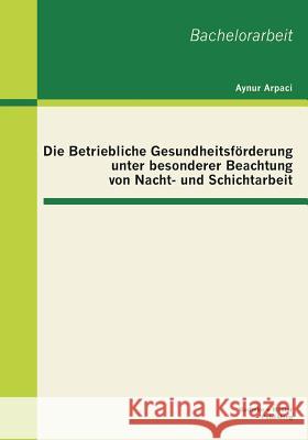 Die Betriebliche Gesundheitsförderung unter besonderer Beachtung von Nacht- und Schichtarbeit Arpaci, Aynur 9783955490904