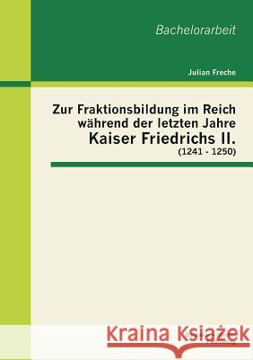 Zur Fraktionsbildung im Reich während der letzten Jahre Kaiser Friedrichs II. (1241 - 1250) Freche, Julian 9783955492601